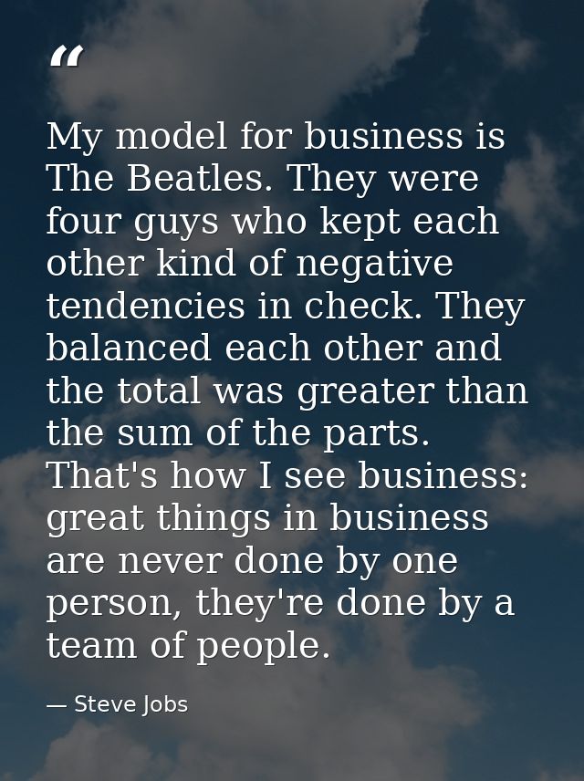 My model for business is The Beatles. They were four guys who kept each other kind of negative tendencies in check. They — Steve Jobs
