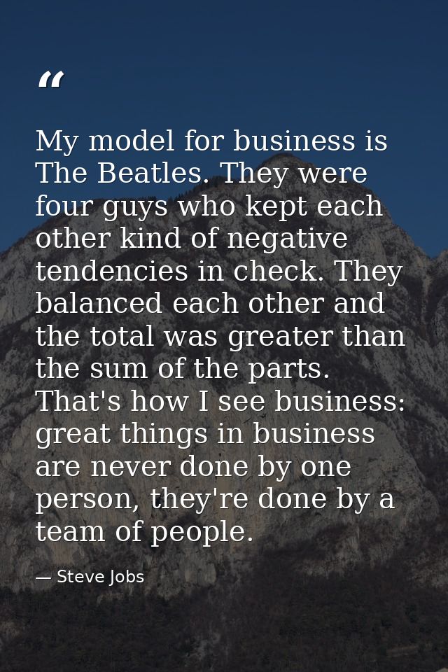 My model for business is The Beatles. They were four guys who kept each other kind of negative tendencies in check. They — Steve Jobs