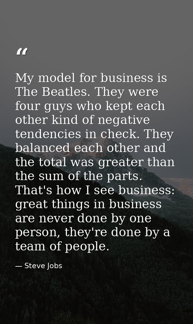 My model for business is The Beatles. They were four guys who kept each other kind of negative tendencies in check. They — Steve Jobs