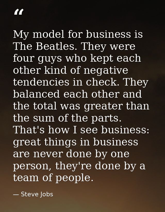 My model for business is The Beatles. They were four guys who kept each other kind of negative tendencies in check. They — Steve Jobs