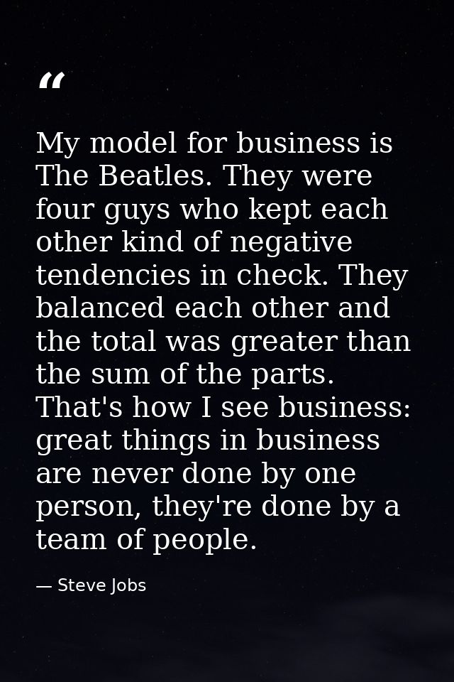 My model for business is The Beatles. They were four guys who kept each other kind of negative tendencies in check. They — Steve Jobs