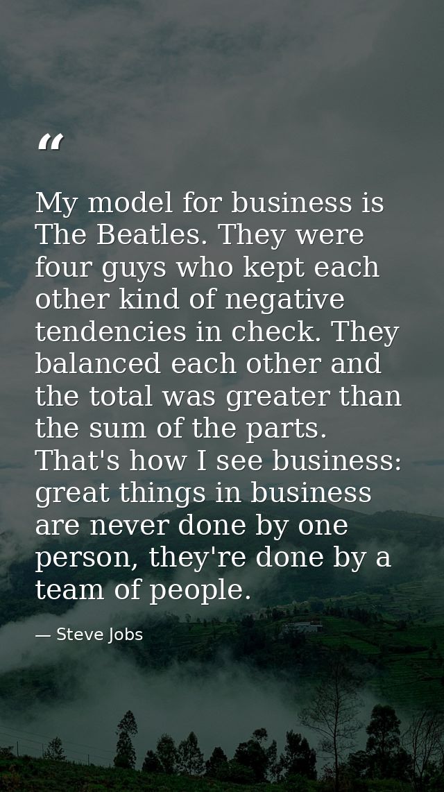 My model for business is The Beatles. They were four guys who kept each other kind of negative tendencies in check. They — Steve Jobs
