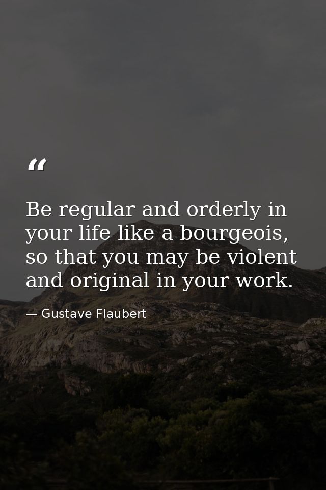 Be regular and orderly in your life like a bourgeois, so that you may be violent and original in your work. — Gustave Flaubert