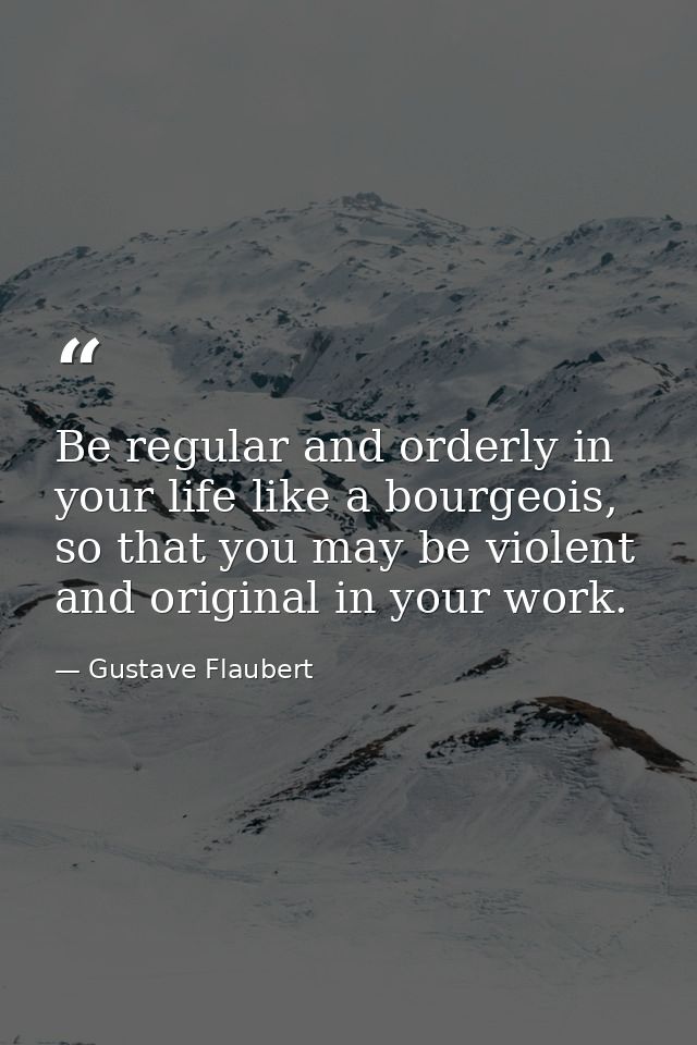 Be regular and orderly in your life like a bourgeois, so that you may be violent and original in your work. — Gustave Flaubert