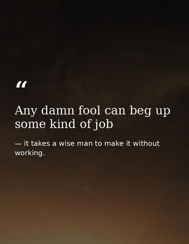 Any damn fool can beg up some kind of job — it takes a wise man to make it without working.