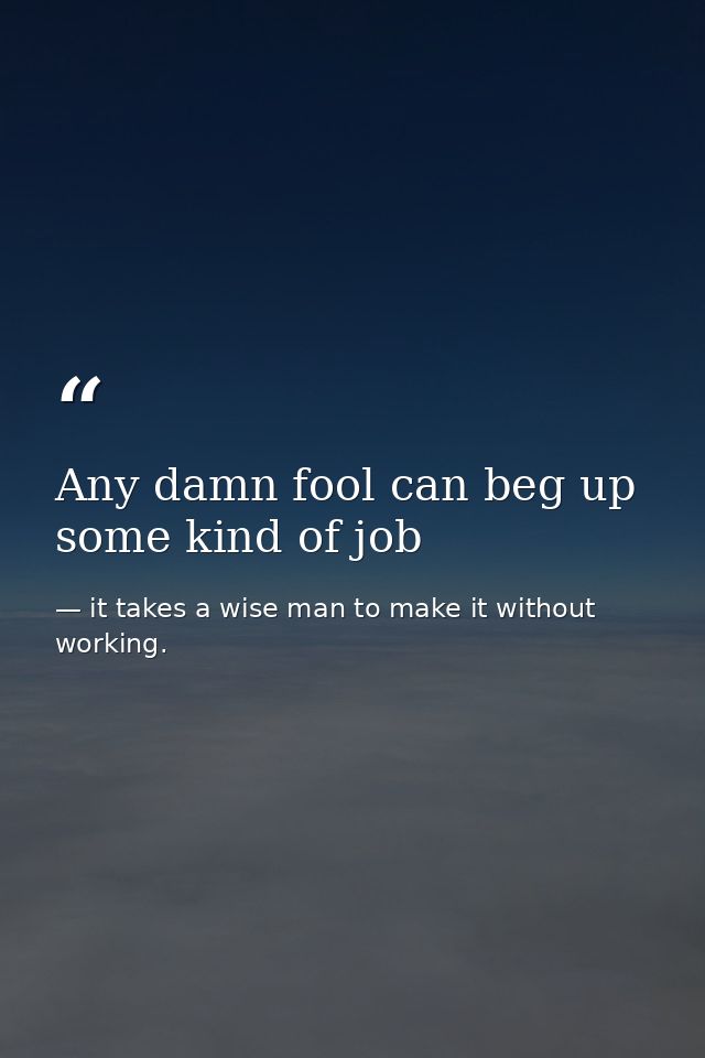 Any damn fool can beg up some kind of job — it takes a wise man to make it without working.