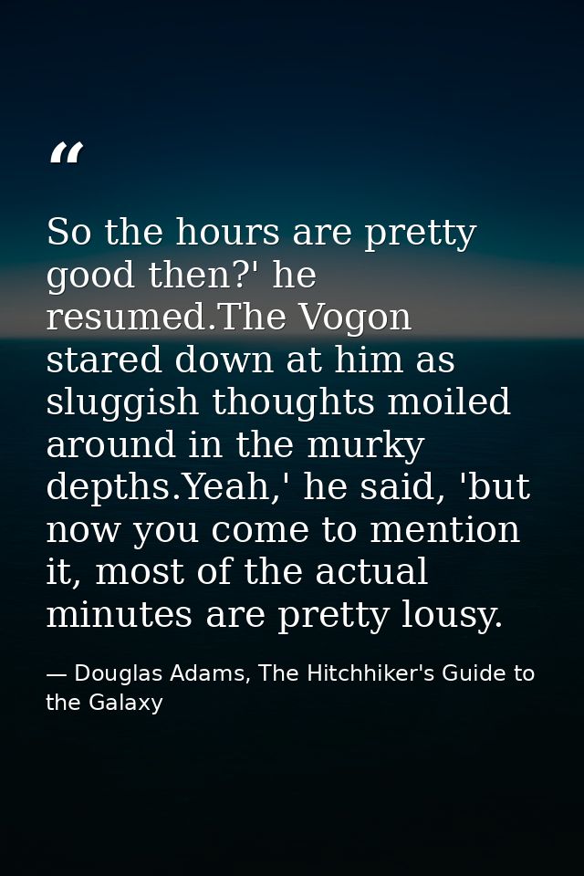 So the hours are pretty good then?' he resumed.The Vogon stared down at him as sluggish thoughts moiled around in the mu — Douglas Adams, The Hitchhiker's Guide to the Galaxy