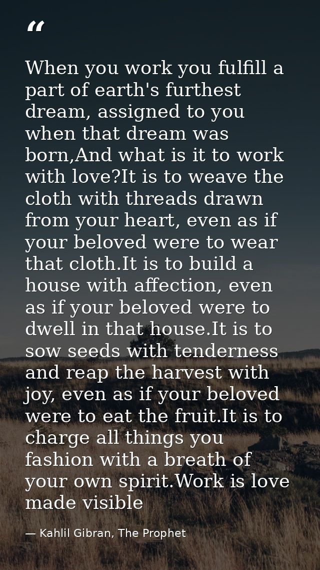 When you work you fulfill a part of earth's furthest dream, assigned to you when that dream was born,And what is it to w — Kahlil Gibran, The Prophet