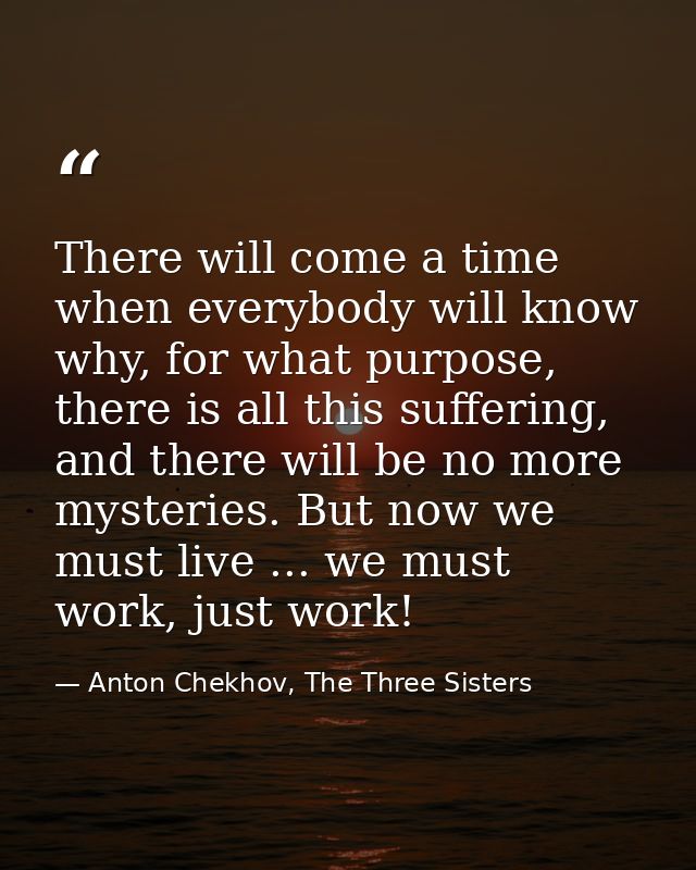 There will come a time when everybody will know why, for what purpose, there is all this suffering, and there will be no — Anton Chekhov, The Three Sisters