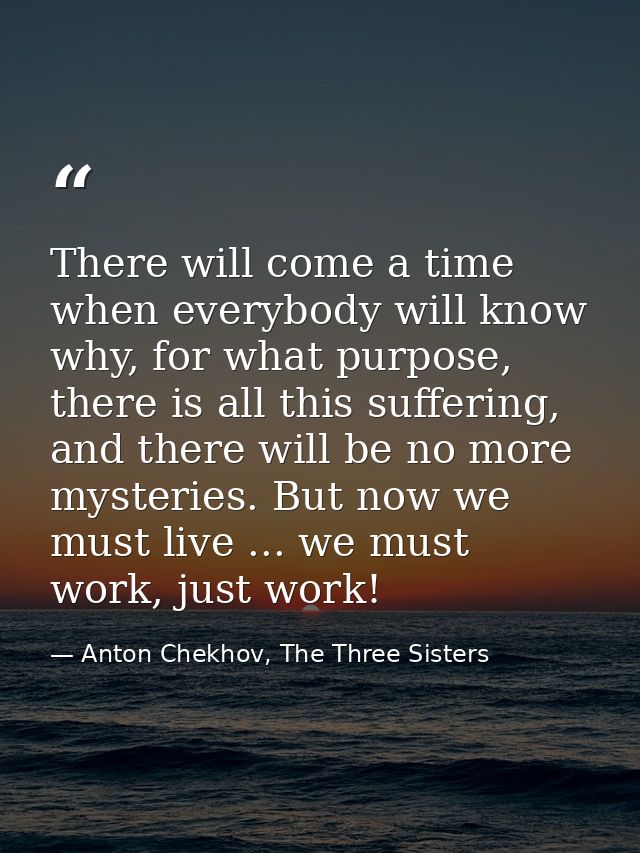 There will come a time when everybody will know why, for what purpose, there is all this suffering, and there will be no — Anton Chekhov, The Three Sisters