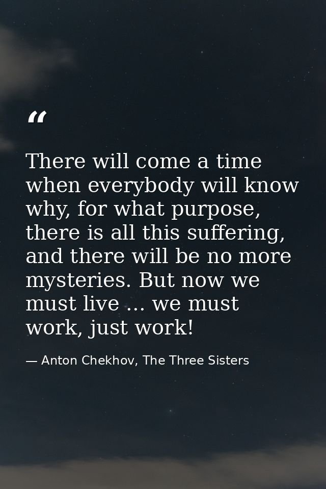 There will come a time when everybody will know why, for what purpose, there is all this suffering, and there will be no — Anton Chekhov, The Three Sisters