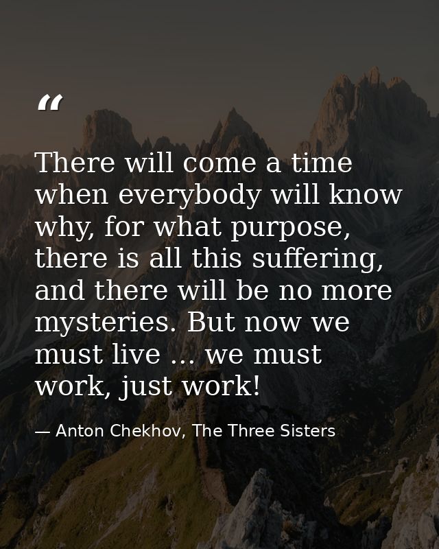 There will come a time when everybody will know why, for what purpose, there is all this suffering, and there will be no — Anton Chekhov, The Three Sisters