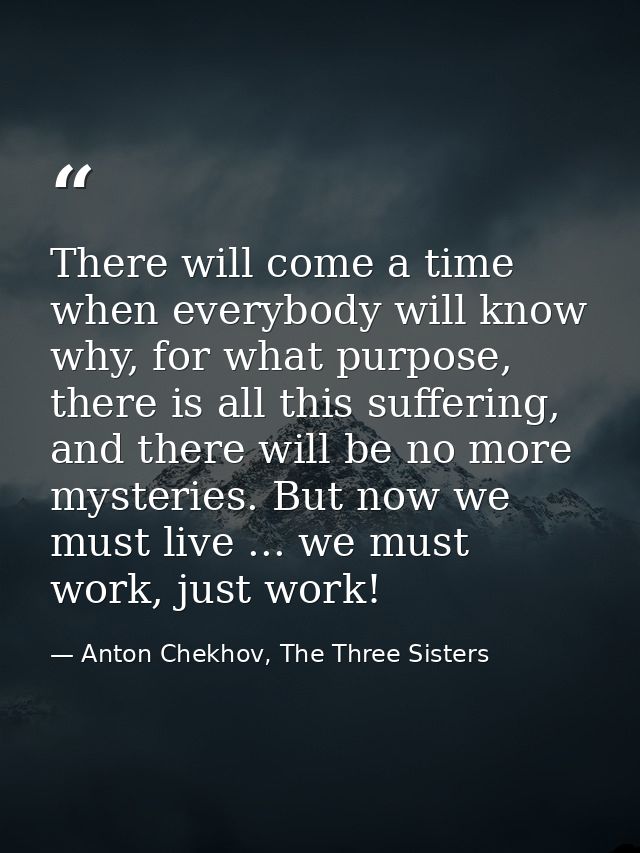 There will come a time when everybody will know why, for what purpose, there is all this suffering, and there will be no — Anton Chekhov, The Three Sisters