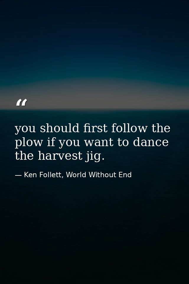 you should first follow the plow if you want to dance the harvest jig. — Ken Follett, World Without End