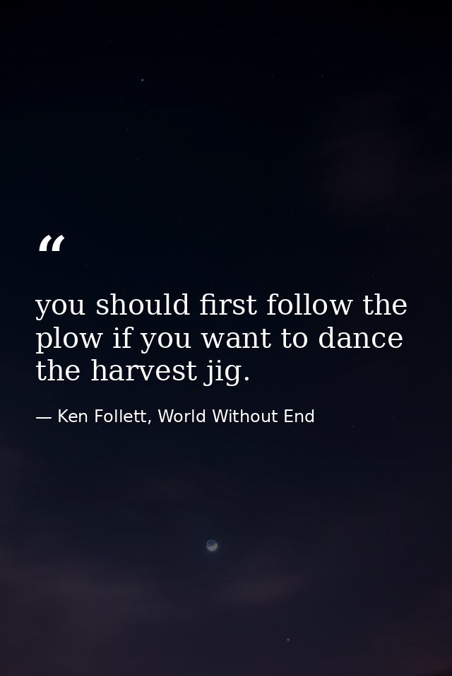 you should first follow the plow if you want to dance the harvest jig. — Ken Follett, World Without End