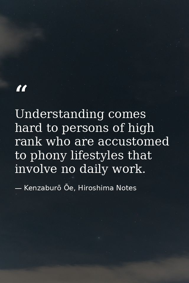 Understanding comes hard to persons of high rank who are accustomed to phony lifestyles that involve no daily work. — Kenzaburō Ōe, Hiroshima Notes