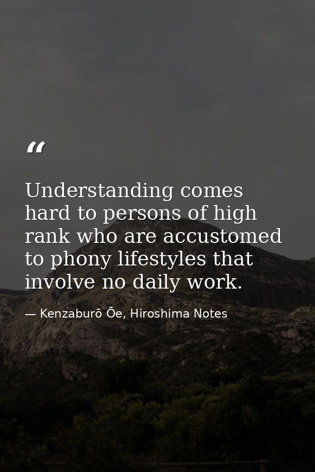 Understanding comes hard to persons of high rank who are accustomed to phony lifestyles that involve no daily work. — Kenzaburō Ōe, Hiroshima Notes