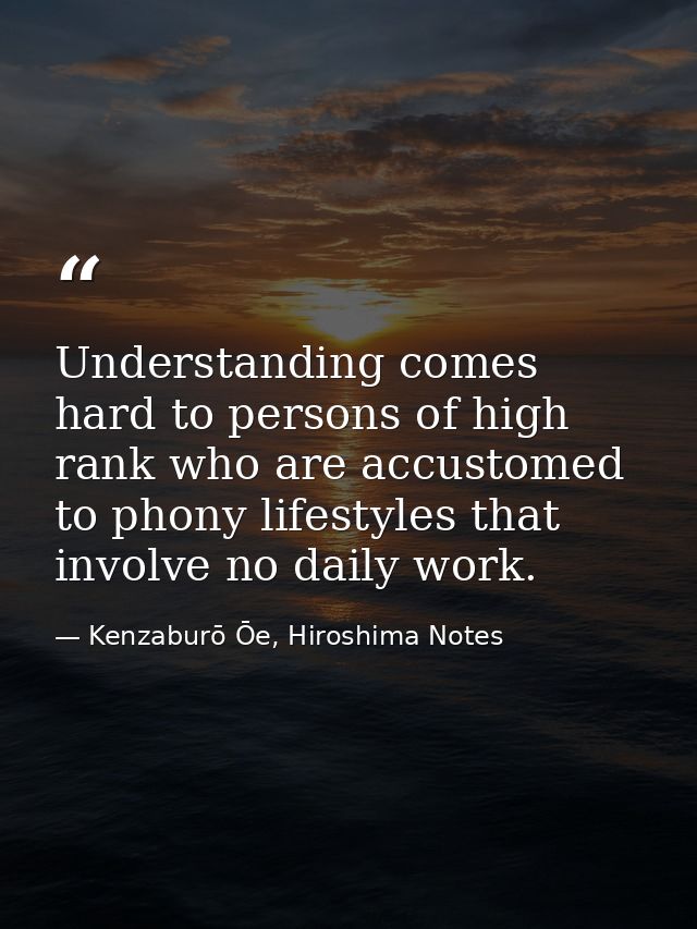 Understanding comes hard to persons of high rank who are accustomed to phony lifestyles that involve no daily work. — Kenzaburō Ōe, Hiroshima Notes