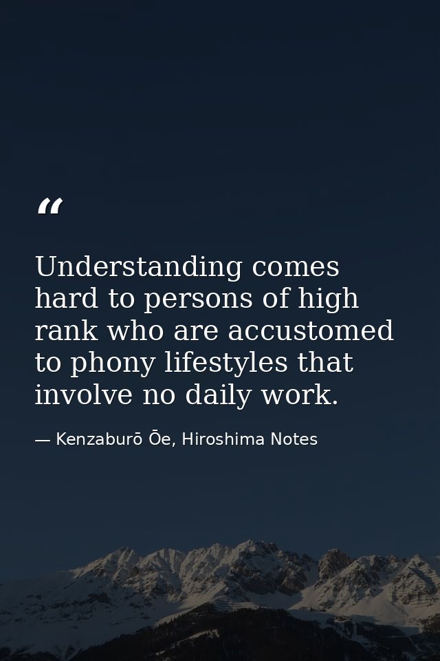 Understanding comes hard to persons of high rank who are accustomed to phony lifestyles that involve no daily work. — Kenzaburō Ōe, Hiroshima Notes