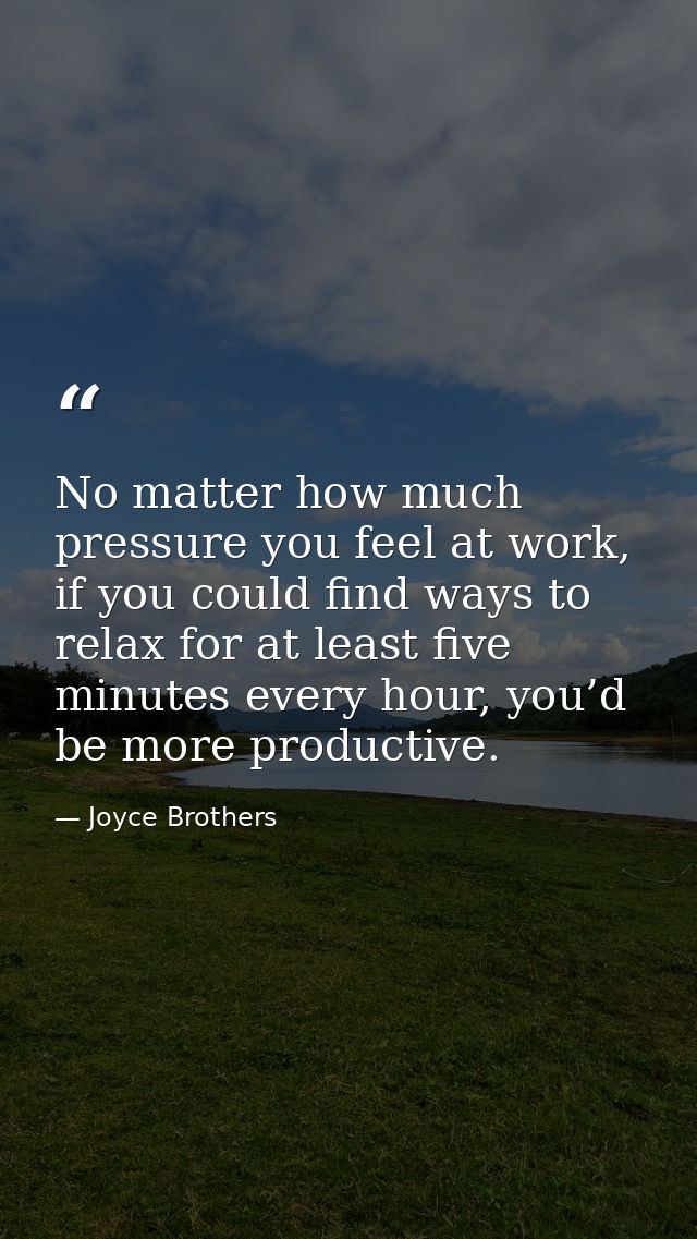 No matter how much pressure you feel at work, if you could find ways to relax for at least five minutes every hour, you’ — Joyce Brothers