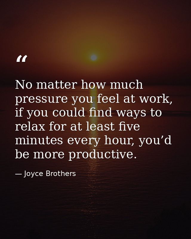 No matter how much pressure you feel at work, if you could find ways to relax for at least five minutes every hour, you’ — Joyce Brothers