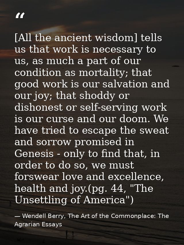[All the ancient wisdom] tells us that work is necessary to us, as much a part of our condition as mortality; that good  — Wendell Berry, The Art of the Commonplace: The Agrarian Essays