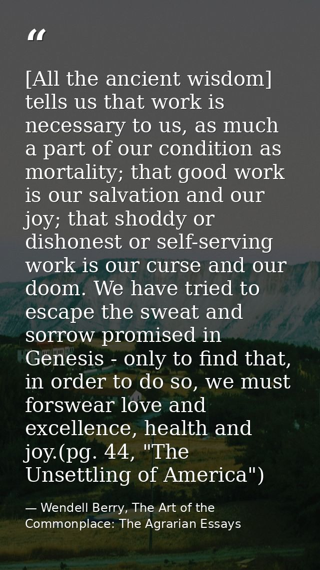 [All the ancient wisdom] tells us that work is necessary to us, as much a part of our condition as mortality; that good  — Wendell Berry, The Art of the Commonplace: The Agrarian Essays