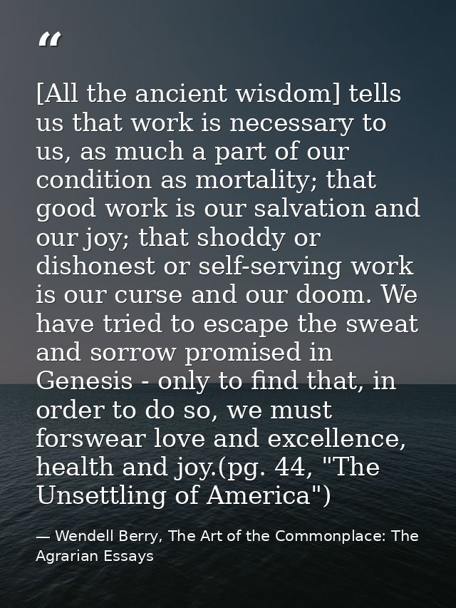 [All the ancient wisdom] tells us that work is necessary to us, as much a part of our condition as mortality; that good  — Wendell Berry, The Art of the Commonplace: The Agrarian Essays