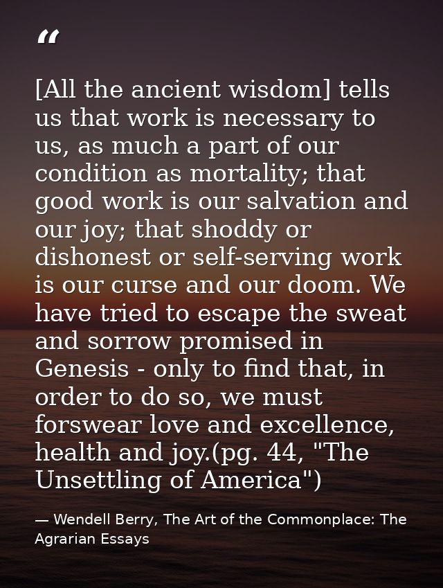 [All the ancient wisdom] tells us that work is necessary to us, as much a part of our condition as mortality; that good  — Wendell Berry, The Art of the Commonplace: The Agrarian Essays