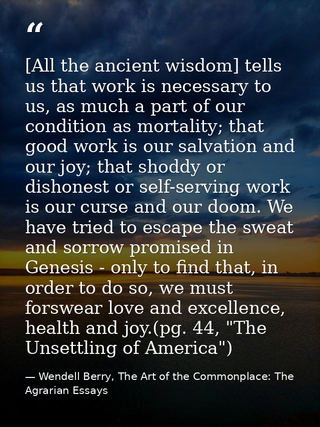 [All the ancient wisdom] tells us that work is necessary to us, as much a part of our condition as mortality; that good  — Wendell Berry, The Art of the Commonplace: The Agrarian Essays