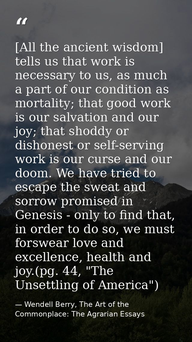 [All the ancient wisdom] tells us that work is necessary to us, as much a part of our condition as mortality; that good  — Wendell Berry, The Art of the Commonplace: The Agrarian Essays