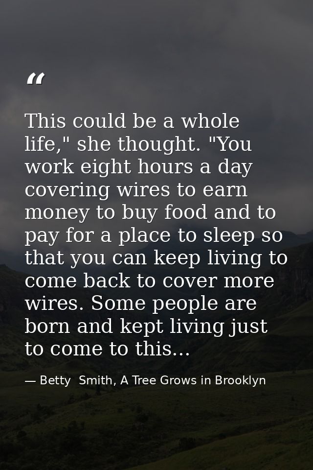 This could be a whole life," she thought. "You work eight hours a day covering wires to earn money to buy food and to pa — Betty  Smith, A Tree Grows in Brooklyn