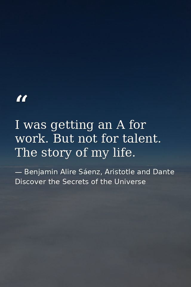 I was getting an A for work. But not for talent. The story of my life. — Benjamin Alire Sáenz, Aristotle and Dante Discover the Secrets of the Universe