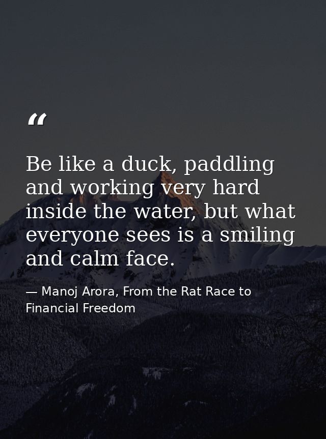 Be like a duck, paddling and working very hard inside the water, but what everyone sees is a smiling and calm face. — Manoj Arora, From the Rat Race to Financial Freedom