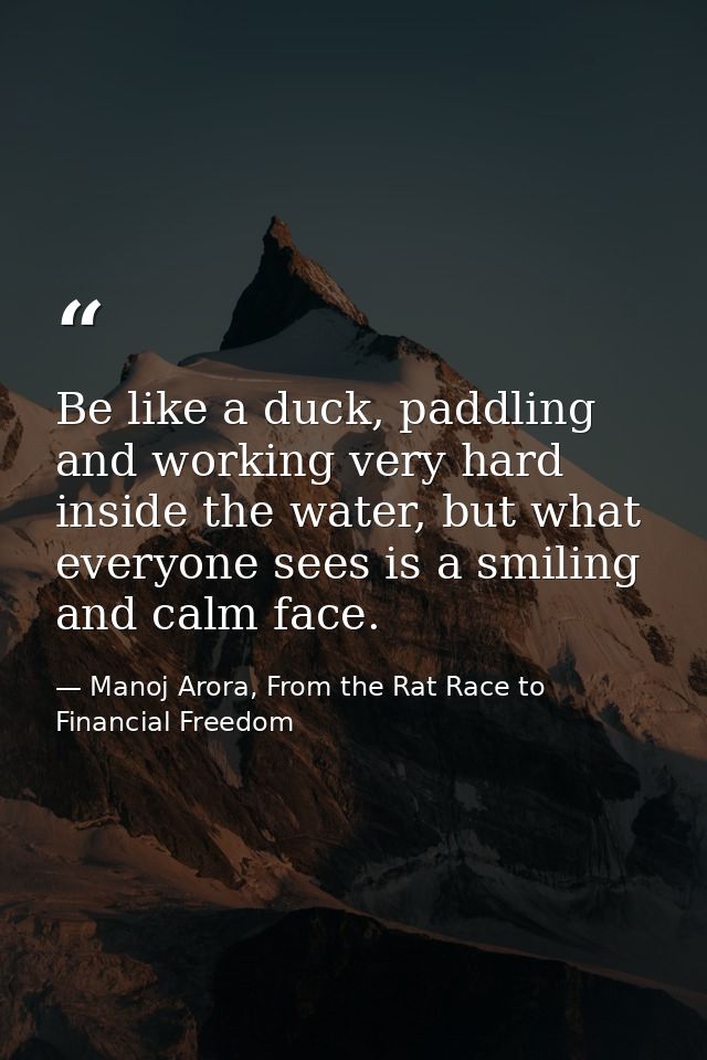 Be like a duck, paddling and working very hard inside the water, but what everyone sees is a smiling and calm face. — Manoj Arora, From the Rat Race to Financial Freedom