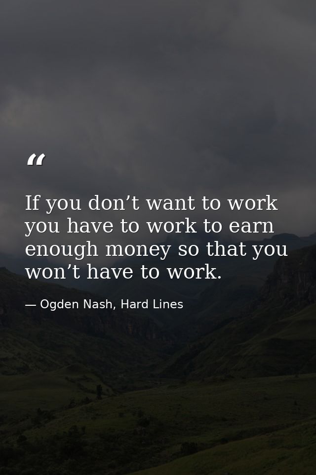 If you don’t want to work you have to work to earn enough money so that you won’t have to work. — Ogden Nash, Hard Lines