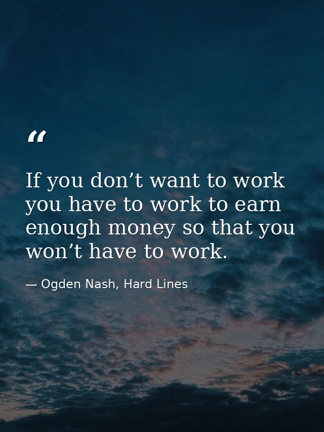 If you don’t want to work you have to work to earn enough money so that you won’t have to work. — Ogden Nash, Hard Lines