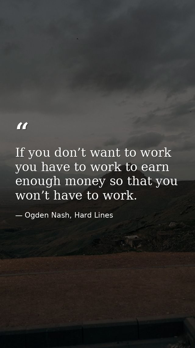If you don’t want to work you have to work to earn enough money so that you won’t have to work. — Ogden Nash, Hard Lines