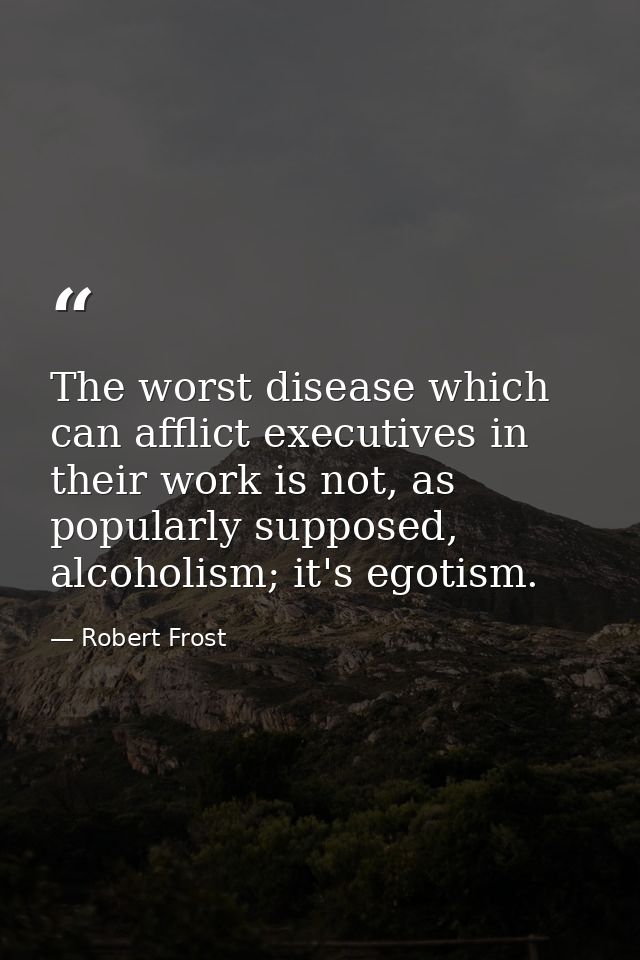 The worst disease which can afflict executives in their work is not, as popularly supposed, alcoholism; it's egotism. — Robert Frost