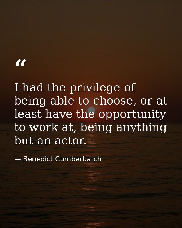 I had the privilege of being able to choose, or at least have the opportunity to work at, being anything but an actor. — Benedict Cumberbatch