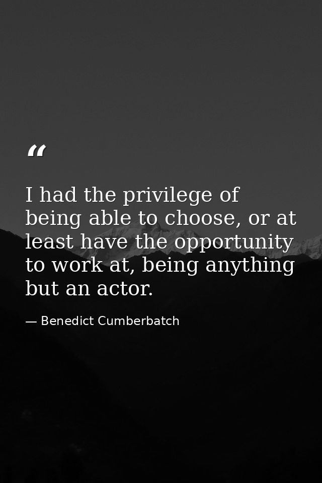 I had the privilege of being able to choose, or at least have the opportunity to work at, being anything but an actor. — Benedict Cumberbatch