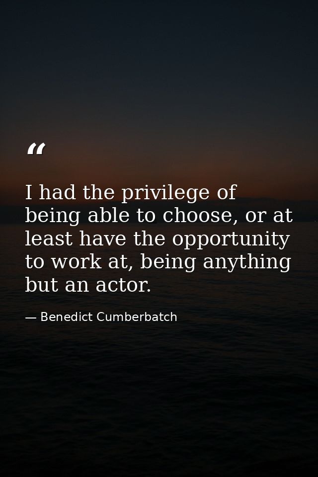 I had the privilege of being able to choose, or at least have the opportunity to work at, being anything but an actor. — Benedict Cumberbatch