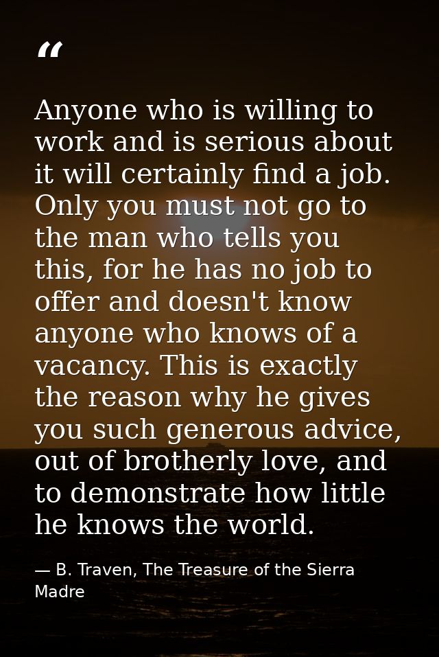 Anyone who is willing to work and is serious about it will certainly find a job. Only you must not go to the man who tel — B. Traven, The Treasure of the Sierra Madre