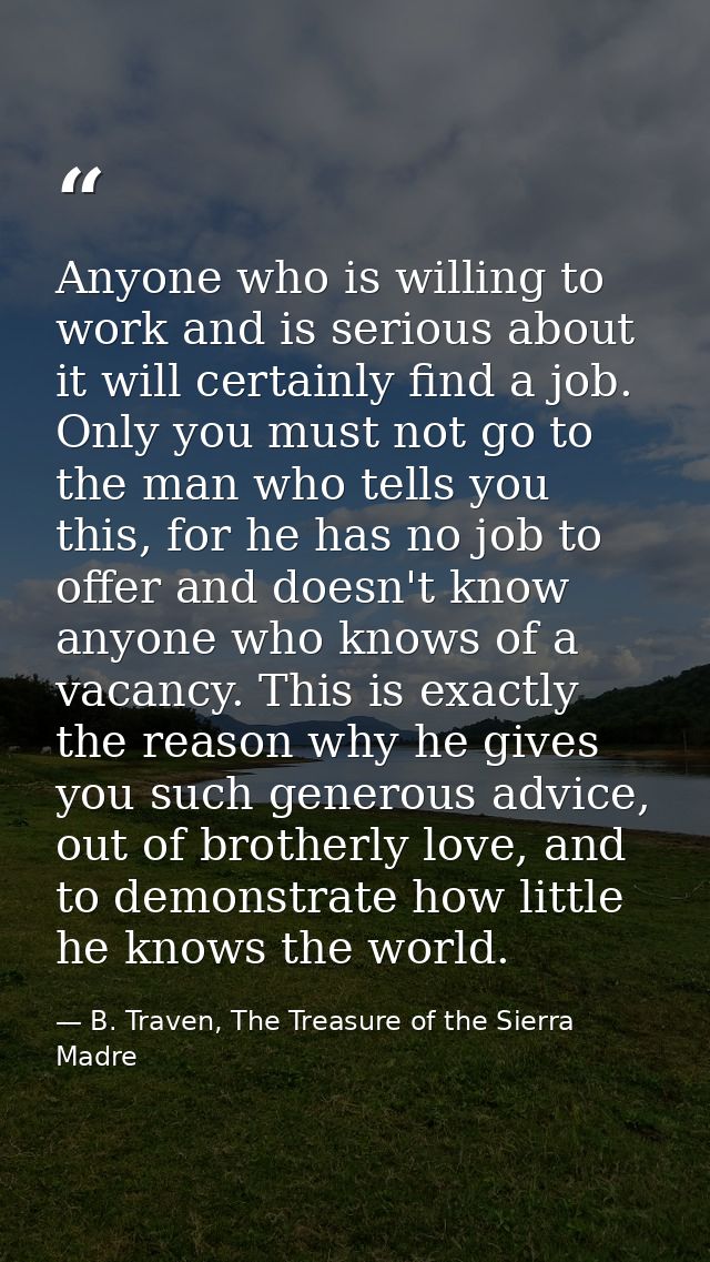 Anyone who is willing to work and is serious about it will certainly find a job. Only you must not go to the man who tel — B. Traven, The Treasure of the Sierra Madre