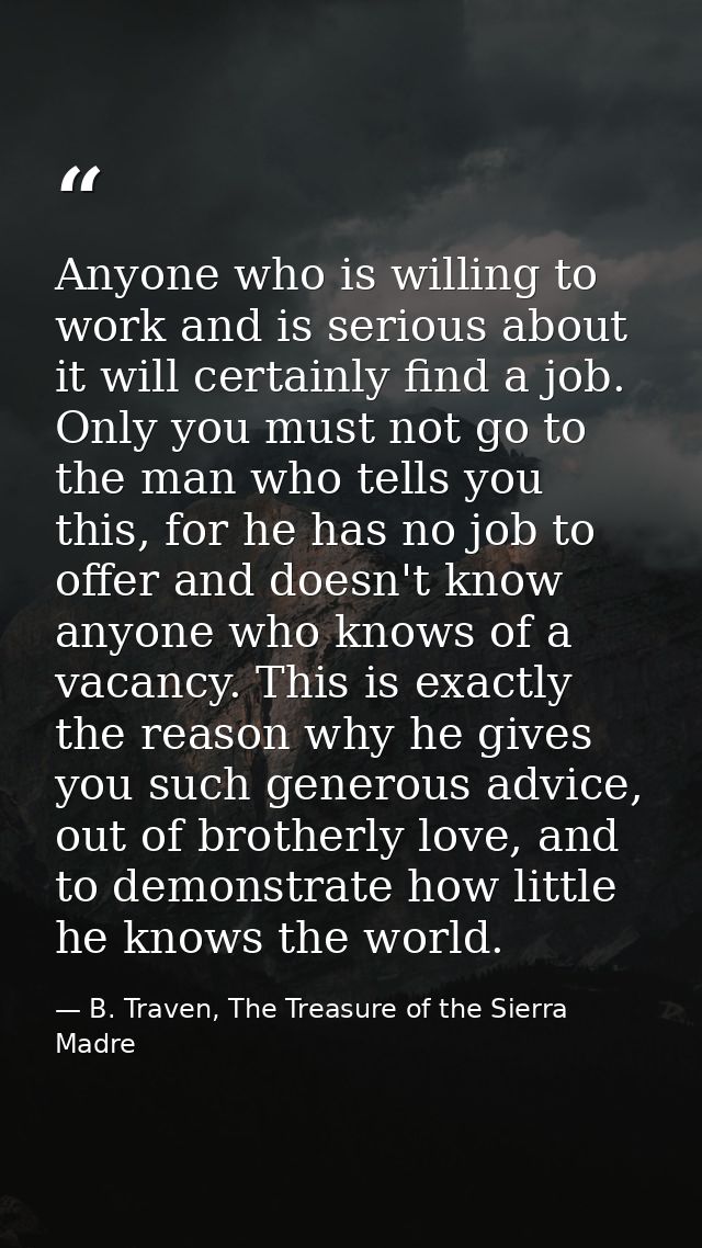Anyone who is willing to work and is serious about it will certainly find a job. Only you must not go to the man who tel — B. Traven, The Treasure of the Sierra Madre