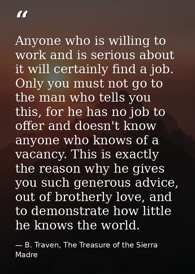 Anyone who is willing to work and is serious about it will certainly find a job. Only you must not go to the man who tel — B. Traven, The Treasure of the Sierra Madre