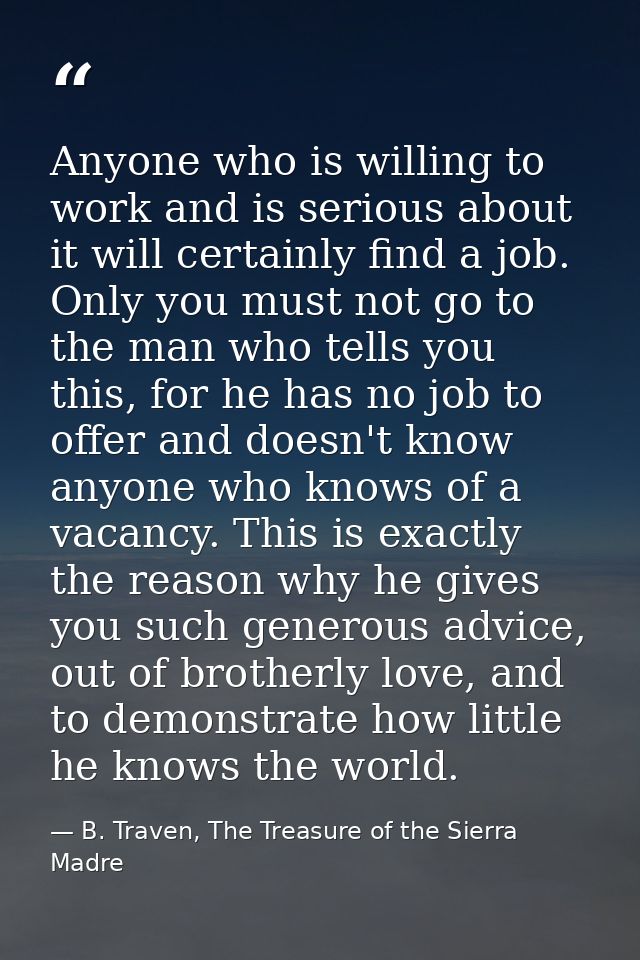 Anyone who is willing to work and is serious about it will certainly find a job. Only you must not go to the man who tel — B. Traven, The Treasure of the Sierra Madre