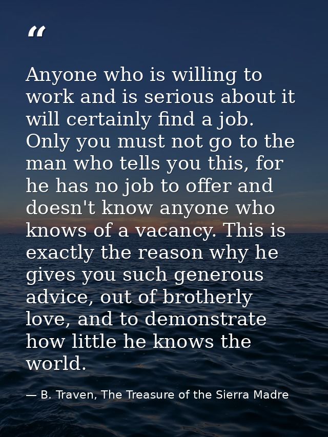 Anyone who is willing to work and is serious about it will certainly find a job. Only you must not go to the man who tel — B. Traven, The Treasure of the Sierra Madre