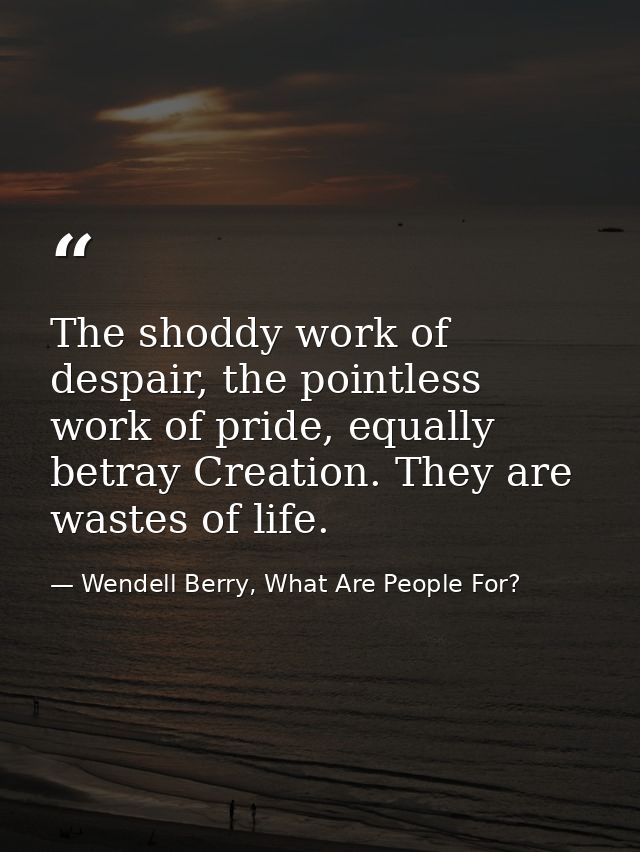 The shoddy work of despair, the pointless work of pride, equally betray Creation. They are wastes of life. — Wendell Berry, What Are People For?