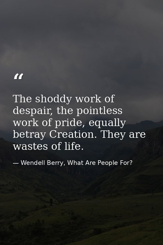 The shoddy work of despair, the pointless work of pride, equally betray Creation. They are wastes of life. — Wendell Berry, What Are People For?